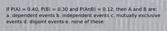 If P(A) = 0.40, P(B) = 0.30 and P(AnB) = 0.12, then A and B are: a. <a href='https://www.questionai.com/knowledge/kKXjjjzuve-dependent-events' class='anchor-knowledge'>dependent events</a> b. <a href='https://www.questionai.com/knowledge/kTJqIK1isz-independent-events' class='anchor-knowledge'>independent events</a> c. <a href='https://www.questionai.com/knowledge/ksIxF6M5Rk-mutually-exclusive-events' class='anchor-knowledge'>mutually exclusive events</a> d. disjoint events e. none of these