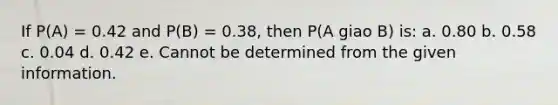 If P(A) = 0.42 and P(B) = 0.38, then P(A giao B) is: a. 0.80 b. 0.58 c. 0.04 d. 0.42 e. Cannot be determined from the given information.