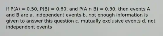 If P(A) = 0.50, P(B) = 0.60, and P(A ∩ B) = 0.30, then events A and B are a. independent events b. not enough information is given to answer this question c. mutually exclusive events d. not independent events