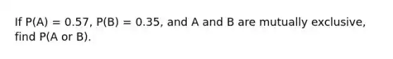 If P(A) = 0.57, P(B) = 0.35, and A and B are mutually exclusive, find P(A or B).