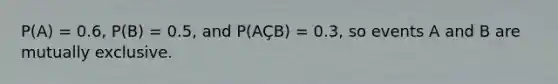 P(A) = 0.6, P(B) = 0.5, and P(AÇB) = 0.3, so events A and B are mutually exclusive.