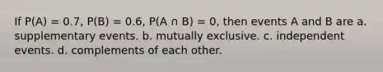 If P(A) = 0.7, P(B) = 0.6, P(A ∩ B) = 0, then events A and B are a. supplementary events. b. mutually exclusive. c. <a href='https://www.questionai.com/knowledge/kTJqIK1isz-independent-events' class='anchor-knowledge'>independent events</a>. d. complements of each other.