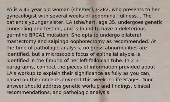 PA is a 43-year-old woman (she/her), G2P2, who presents to her gynecologist with several weeks of abdominal fullness... The patient's younger sister, LA (she/her), age 35, undergoes genetic counseling and testing, and is found to have a deleterious germline BRCA1 mutation. She opts to undergo bilateral mastectomy and salpingo-oophorectomy as recommended. At the time of pathologic analysis, no gross abnormalities are identified, but a microscopic focus of epithelial atypia is identified in the fimbria of her left fallopian tube. In 2-3 paragraphs, connect the pieces of information provided about LA's workup to explain their significance as fully as you can, based on the concepts covered this week in Life Stages. Your answer should address genetic workup and findings, clinical recommendations, and pathologic analysis.