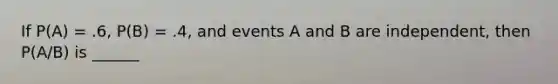 If P(A) = .6, P(B) = .4, and events A and B are independent, then P(A/B) is ______