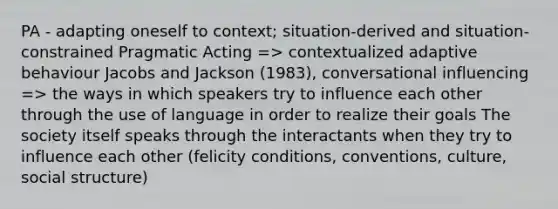 PA - adapting oneself to context; situation-derived and situation-constrained Pragmatic Acting => contextualized adaptive behaviour Jacobs and Jackson (1983), conversational influencing => the ways in which speakers try to influence each other through the use of language in order to realize their goals The society itself speaks through the interactants when they try to influence each other (felicity conditions, conventions, culture, social structure)