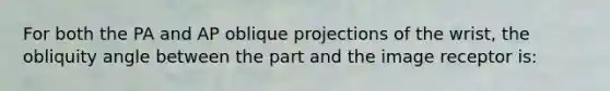 For both the PA and AP oblique projections of the wrist, the obliquity angle between the part and the image receptor is: