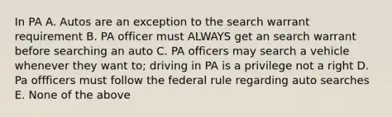 In PA A. Autos are an exception to the search warrant requirement B. PA officer must ALWAYS get an search warrant before searching an auto C. PA officers may search a vehicle whenever they want to; driving in PA is a privilege not a right D. Pa offficers must follow the federal rule regarding auto searches E. None of the above