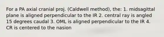 For a PA axial cranial proj. (Caldwell method), the: 1. midsagittal plane is aligned perpendicular to the IR 2. central ray is angled 15 degrees caudal 3. OML is aligned perpendicular to the IR 4. CR is centered to the nasion