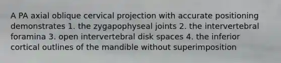 A PA axial oblique cervical projection with accurate positioning demonstrates 1. the zygapophyseal joints 2. the intervertebral foramina 3. open intervertebral disk spaces 4. the inferior cortical outlines of the mandible without superimposition