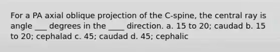 For a PA axial oblique projection of the C-spine, the central ray is angle ___ degrees in the ____ direction. a. 15 to 20; caudad b. 15 to 20; cephalad c. 45; caudad d. 45; cephalic