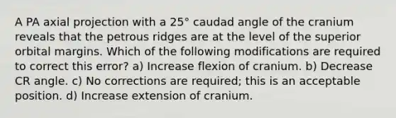 A PA axial projection with a 25° caudad angle of the cranium reveals that the petrous ridges are at the level of the superior orbital margins. Which of the following modifications are required to correct this error? a) Increase flexion of cranium. b) Decrease CR angle. c) No corrections are required; this is an acceptable position. d) Increase extension of cranium.