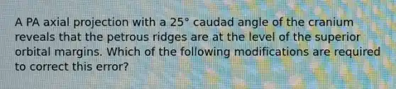 A PA axial projection with a 25° caudad angle of the cranium reveals that the petrous ridges are at the level of the superior orbital margins. Which of the following modifications are required to correct this error?