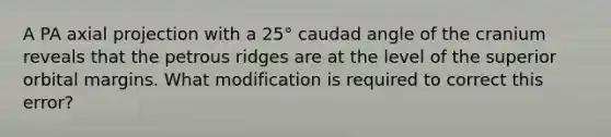 A PA axial projection with a 25° caudad angle of the cranium reveals that the petrous ridges are at the level of the superior orbital margins. What modification is required to correct this error?