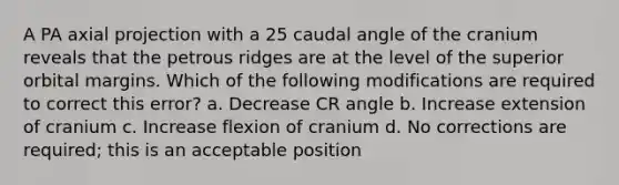 A PA axial projection with a 25 caudal angle of the cranium reveals that the petrous ridges are at the level of the superior orbital margins. Which of the following modifications are required to correct this error? a. Decrease CR angle b. Increase extension of cranium c. Increase flexion of cranium d. No corrections are required; this is an acceptable position