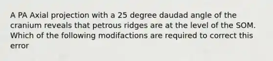 A PA Axial projection with a 25 degree daudad angle of the cranium reveals that petrous ridges are at the level of the SOM. Which of the following modifactions are required to correct this error