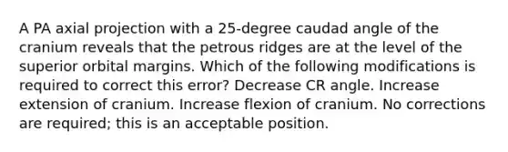 A PA axial projection with a 25-degree caudad angle of the cranium reveals that the petrous ridges are at the level of the superior orbital margins. Which of the following modifications is required to correct this error? Decrease CR angle. Increase extension of cranium. Increase flexion of cranium. No corrections are required; this is an acceptable position.