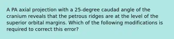 A PA axial projection with a 25-degree caudad angle of the cranium reveals that the petrous ridges are at the level of the superior orbital margins. Which of the following modifications is required to correct this error?