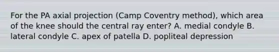 For the PA axial projection (Camp Coventry method), which area of the knee should the central ray enter? A. medial condyle B. lateral condyle C. apex of patella D. popliteal depression