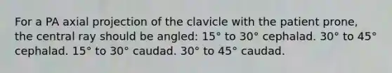 For a PA axial projection of the clavicle with the patient prone, the central ray should be angled: 15° to 30° cephalad. 30° to 45° cephalad. 15° to 30° caudad. 30° to 45° caudad.