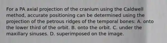 For a PA axial projection of the cranium using the Caldwell method, accurate positioning can be determined using the projection of the petrous ridges of the temporal bones: A. onto the lower third of the orbit. B. onto the orbit. C. under the maxillary sinuses. D. superimposed on the image.