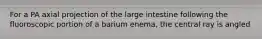 For a PA axial projection of the large intestine following the fluoroscopic portion of a barium enema, the central ray is angled