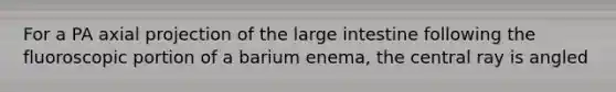 For a PA axial projection of the large intestine following the fluoroscopic portion of a barium enema, the central ray is angled