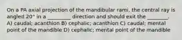 On a PA axial projection of the mandibular rami, the central ray is angled 20° in a _________ direction and should exit the ________. A) caudal; acanthion B) cephalic; acanthion C) caudal; mental point of the mandible D) cephalic; mental point of the mandible