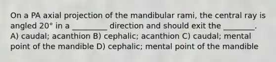 On a PA axial projection of the mandibular rami, the central ray is angled 20° in a _________ direction and should exit the ________. A) caudal; acanthion B) cephalic; acanthion C) caudal; mental point of the mandible D) cephalic; mental point of the mandible