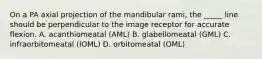 On a PA axial projection of the mandibular rami, the _____ line should be perpendicular to the image receptor for accurate flexion. A. acanthiomeatal (AML) B. glabellomeatal (GML) C. infraorbitomeatal (IOML) D. orbitomeatal (OML)