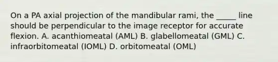 On a PA axial projection of the mandibular rami, the _____ line should be perpendicular to the image receptor for accurate flexion. A. acanthiomeatal (AML) B. glabellomeatal (GML) C. infraorbitomeatal (IOML) D. orbitomeatal (OML)