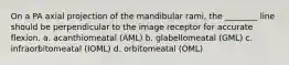 On a PA axial projection of the mandibular rami, the ________ line should be perpendicular to the image receptor for accurate flexion. a. acanthiomeatal (AML) b. glabellomeatal (GML) c. infraorbitomeatal (IOML) d. orbitomeatal (OML)