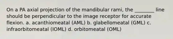 On a PA axial projection of the mandibular rami, the ________ line should be perpendicular to the image receptor for accurate flexion. a. acanthiomeatal (AML) b. glabellomeatal (GML) c. infraorbitomeatal (IOML) d. orbitomeatal (OML)