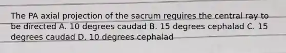 The PA axial projection of the sacrum requires the central ray to be directed A. 10 degrees caudad B. 15 degrees cephalad C. 15 degrees caudad D. 10 degrees cephalad