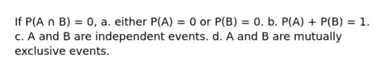 If P(A ∩ B) = 0, a. ​either P(A) = 0 or P(B) = 0. b. ​P(A) + P(B) = 1. c. ​A and B are <a href='https://www.questionai.com/knowledge/kTJqIK1isz-independent-events' class='anchor-knowledge'>independent events</a>. d. ​A and B are <a href='https://www.questionai.com/knowledge/ksIxF6M5Rk-mutually-exclusive-events' class='anchor-knowledge'>mutually exclusive events</a>.