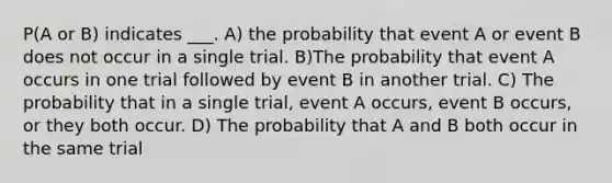 P(A or B) indicates ___. A) the probability that event A or event B does not occur in a single trial. B)The probability that event A occurs in one trial followed by event B in another trial. C) The probability that in a single trial, event A occurs, event B occurs, or they both occur. D) The probability that A and B both occur in the same trial