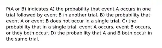 P(A or B) indicates​ A) the probability that event A occurs in one trial followed by event B in another trial. B) the probability that event A or event B does not occur in a single trial. C) the probability that in a single​ trial, event A​ occurs, event B​ occurs, or they both occur. D) the probability that A and B both occur in the same trial.