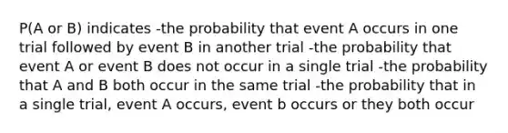 P(A or B) indicates -the probability that event A occurs in one trial followed by event B in another trial -the probability that event A or event B does not occur in a single trial -the probability that A and B both occur in the same trial -the probability that in a single trial, event A occurs, event b occurs or they both occur