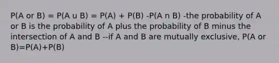 P(A or B) = P(A u B) = P(A) + P(B) -P(A n B) -the probability of A or B is the probability of A plus the probability of B minus the intersection of A and B --if A and B are mutually exclusive, P(A or B)=P(A)+P(B)