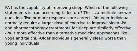 PA has the capability of improving sleep. Which of the following statements is true according to lecture? This is a multiple answer question. Two or more responses are correct. -Younger individuals normally require a larger dose of exercise to improve sleep -PA and pharmacotherapy treatments for sleep are similarly effective -PA is more effective than alternative medicine approaches like yoga and tai chi. -Older individuals generally sleep worse than young individuals