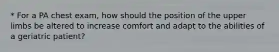 * For a PA chest exam, how should the position of the upper limbs be altered to increase comfort and adapt to the abilities of a geriatric patient?