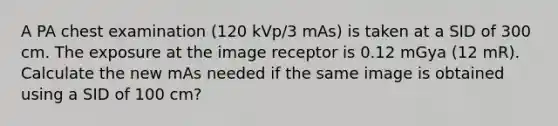 A PA chest examination (120 kVp/3 mAs) is taken at a SID of 300 cm. The exposure at the image receptor is 0.12 mGya (12 mR). Calculate the new mAs needed if the same image is obtained using a SID of 100 cm?