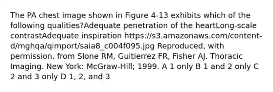 The PA chest image shown in Figure 4-13 exhibits which of the following qualities?Adequate penetration of the heartLong-scale contrastAdequate inspiration https://s3.amazonaws.com/content-d/mghqa/qimport/saia8_c004f095.jpg Reproduced, with permission, from Slone RM, Guitierrez FR, Fisher AJ. Thoracic Imaging. New York: McGraw-Hill; 1999. A 1 only B 1 and 2 only C 2 and 3 only D 1, 2, and 3