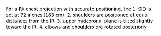 For a PA chest projection with accurate positioning, the 1. SID is set at 72 inches (183 cm). 2. shoulders are positioned at equal distances from the IR. 3. upper midcoronal plane is tilted slightly toward the IR. 4. elbows and shoulders are rotated posteriorly