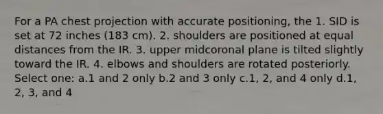 For a PA chest projection with accurate positioning, the 1. SID is set at 72 inches (183 cm). 2. shoulders are positioned at equal distances from the IR. 3. upper midcoronal plane is tilted slightly toward the IR. 4. elbows and shoulders are rotated posteriorly. Select one: a.1 and 2 only b.2 and 3 only c.1, 2, and 4 only d.1, 2, 3, and 4