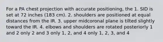 For a PA chest projection with accurate positioning, the 1. SID is set at 72 inches (183 cm). 2. shoulders are positioned at equal distances from the IR. 3. upper midcoronal plane is tilted slightly toward the IR. 4. elbows and shoulders are rotated posteriorly 1 and 2 only 2 and 3 only 1, 2, and 4 only 1, 2, 3, and 4