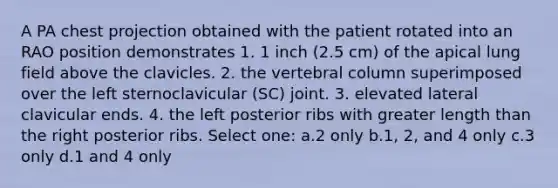 A PA chest projection obtained with the patient rotated into an RAO position demonstrates 1. 1 inch (2.5 cm) of the apical lung field above the clavicles. 2. the vertebral column superimposed over the left sternoclavicular (SC) joint. 3. elevated lateral clavicular ends. 4. the left posterior ribs with greater length than the right posterior ribs. Select one: a.2 only b.1, 2, and 4 only c.3 only d.1 and 4 only