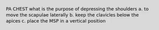 PA CHEST what is the purpose of depressing the shoulders a. to move the scapulae laterally b. keep the clavicles below the apices c. place the MSP in a vertical position