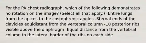 For the PA chest radiograph, which of the following demonstrates no rotation on the image? (Select all that apply.) -Entire lungs from the apices to the costophrenic angles -Sternal ends of the clavicles equidistant from the vertebral column -10 posterior ribs visible above the diaphragm -Equal distance from the vertebral column to the lateral border of the ribs on each side