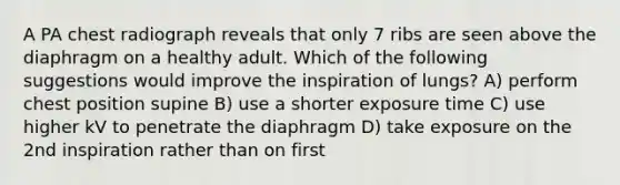 A PA chest radiograph reveals that only 7 ribs are seen above the diaphragm on a healthy adult. Which of the following suggestions would improve the inspiration of lungs? A) perform chest position supine B) use a shorter exposure time C) use higher kV to penetrate the diaphragm D) take exposure on the 2nd inspiration rather than on first