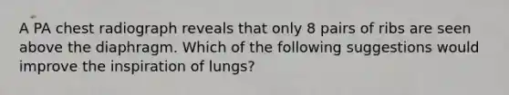 A PA chest radiograph reveals that only 8 pairs of ribs are seen above the diaphragm. Which of the following suggestions would improve the inspiration of lungs?